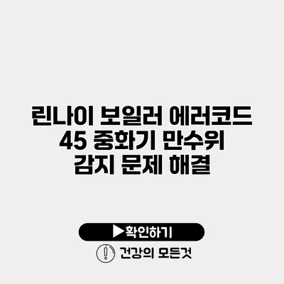 린나이 보일러 에러코드 45 중화기 만수위 감지 문제 해결