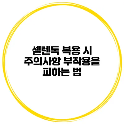 셀렌톡 복용 시 주의사항 부작용을 피하는 법